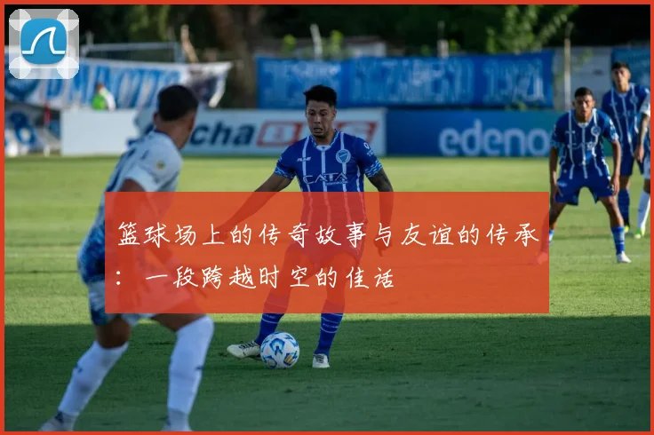 篮球场上的传奇故事与友谊的传承：一段跨越时空的佳话