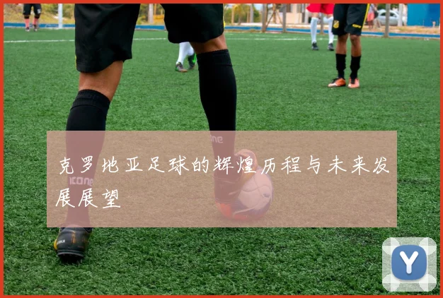 克罗地亚足球的辉煌历程与未来发展展望