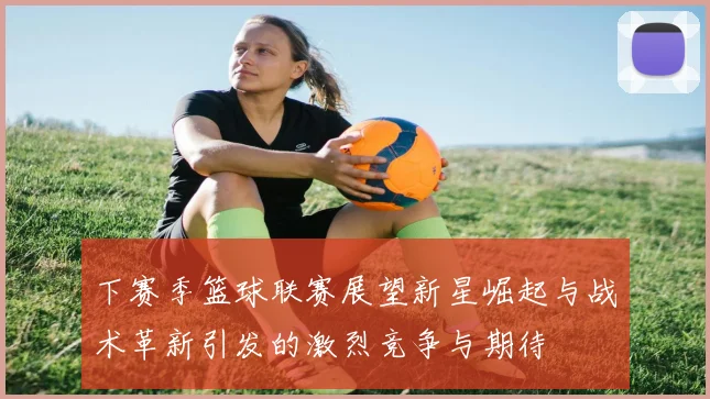 下赛季篮球联赛展望新星崛起与战术革新引发的激烈竞争与期待
