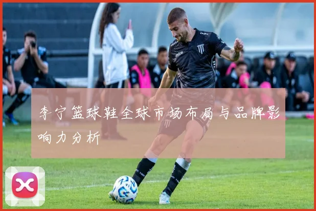 李宁篮球鞋全球市场布局与品牌影响力分析