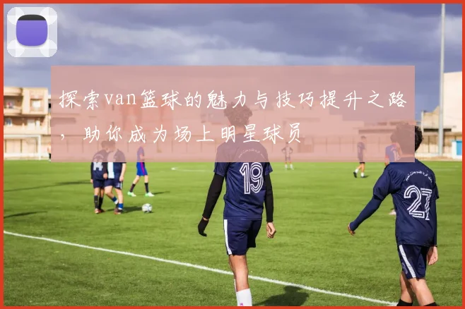 探索van篮球的魅力与技巧提升之路，助你成为场上明星球员