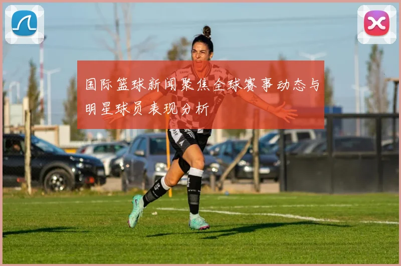 国际篮球新闻聚焦全球赛事动态与明星球员表现分析