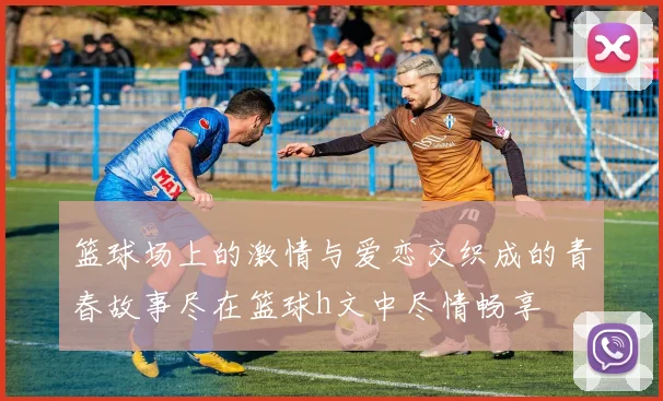 篮球场上的激情与爱恋交织成的青春故事尽在篮球h文中尽情畅享