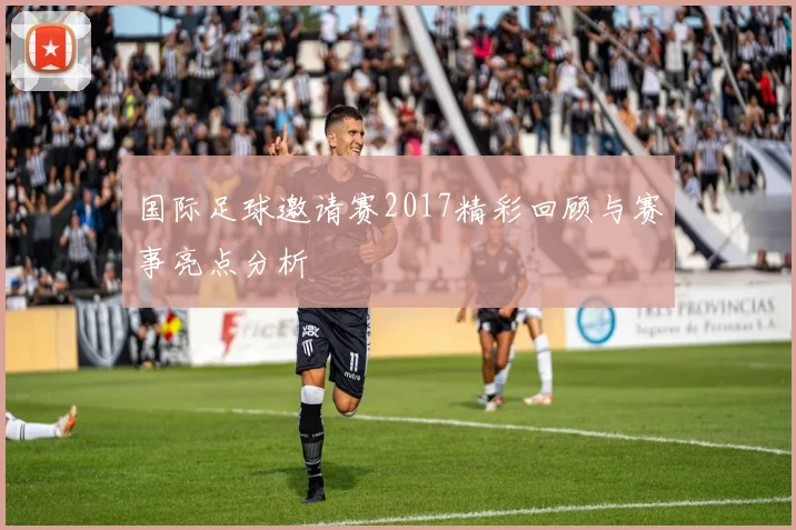 国际足球邀请赛2017精彩回顾与赛事亮点分析