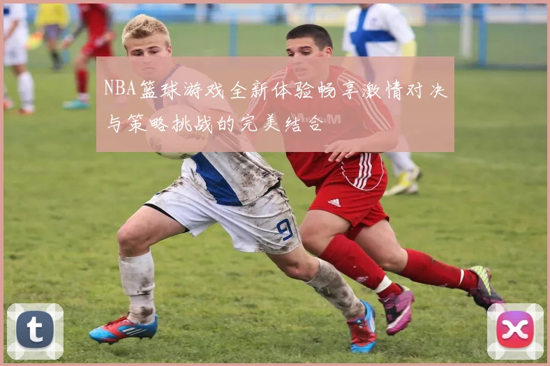 NBA篮球游戏全新体验畅享激情对决与策略挑战的完美结合