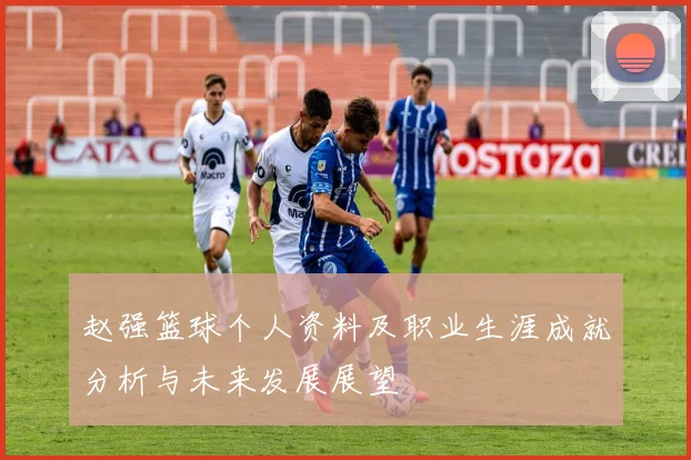 赵强篮球个人资料及职业生涯成就分析与未来发展展望