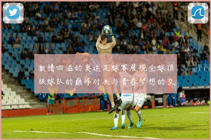 激情四溢的奥运足球赛展现全球顶级球队的巅峰对决与青春梦想的交汇