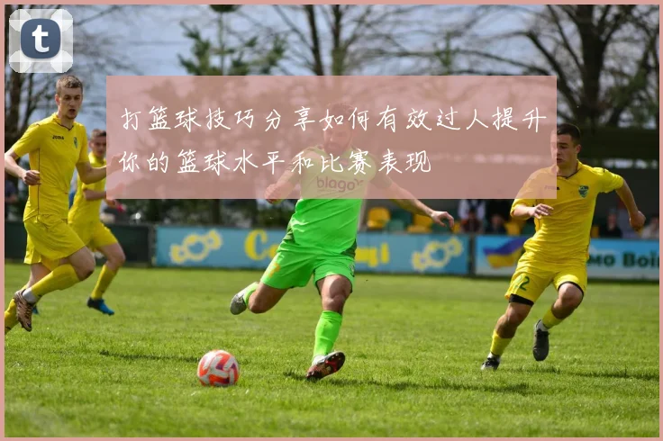 打篮球技巧分享如何有效过人提升你的篮球水平和比赛表现