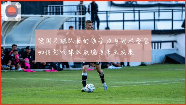 德国足球队长的领导力与战术智慧如何影响球队表现与未来发展