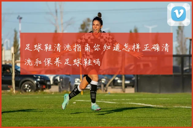 足球鞋清洗指南你知道怎样正确清洗和保养足球鞋吗