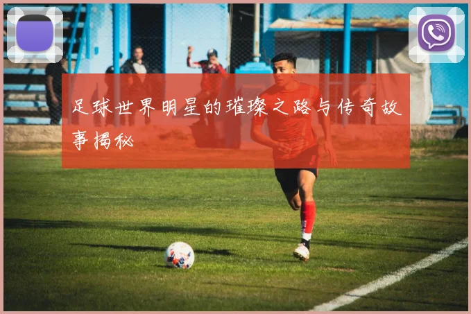 足球世界明星的璀璨之路与传奇故事揭秘
